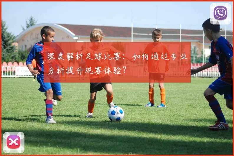 深度解析足球比赛：如何通过专业分析提升观赛体验？