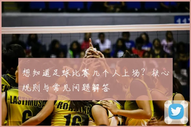 想知道足球比赛几个人上场？核心规则与常见问题解答