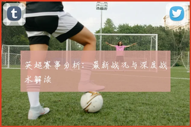 英超赛事分析：最新战况与深度战术解读