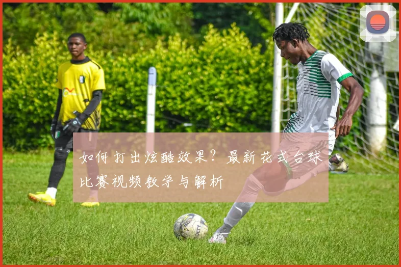 如何打出炫酷效果?最新花式台球比赛视频教学与解析