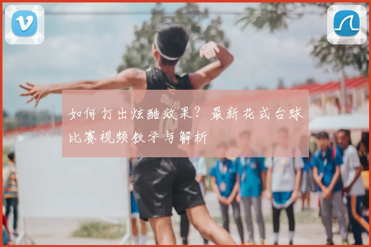 如何打出炫酷效果？最新花式台球比赛视频教学与解析