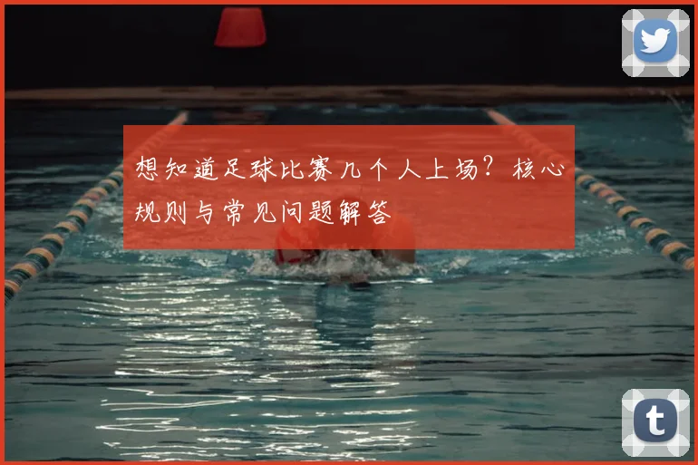 想知道足球比赛几个人上场?核心规则与常见问题解答